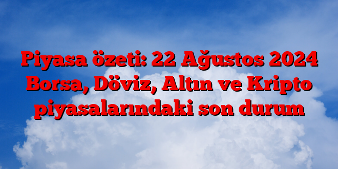 Piyasa özeti: 22 Ağustos 2025 Borsa, Döviz, Altın ve Kripto piyasalarındaki son durum