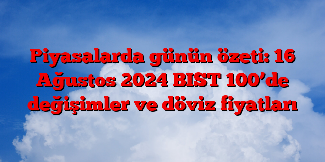 Piyasalarda günün özeti: 16 Ağustos 2025 BIST 100’de değişimler ve döviz fiyatları